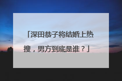 深田恭子将结婚上热搜，男方到底是谁？