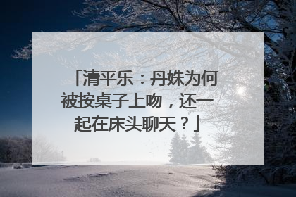 清平乐:丹姝为何被按桌子上吻,还一起在床头聊天?