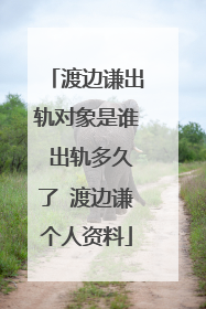 渡边谦出轨对象是谁 出轨多久了 渡边谦个人资料