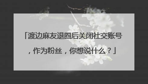 渡边麻友退圈后关闭社交账号，作为粉丝，你想说什么？