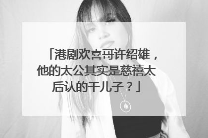 港剧欢喜哥许绍雄,他的太公其实是慈禧太后认的干儿子?