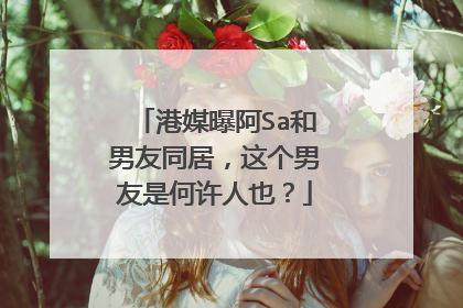 港媒曝阿Sa和男友同居，这个男友是何许人也？