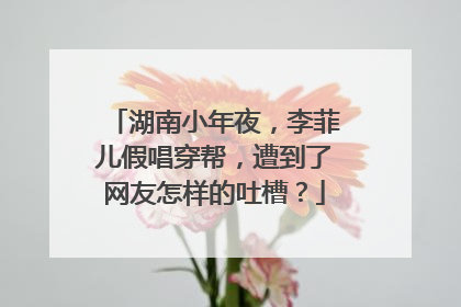 湖南小年夜,李菲儿假唱穿帮,遭到了网友怎样的吐槽?