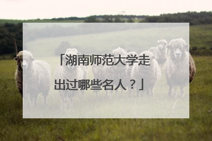 湖南师范大学走出过哪些名人?
