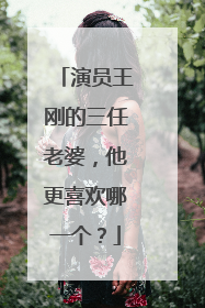 演员王刚的三任老婆，他更喜欢哪一个？