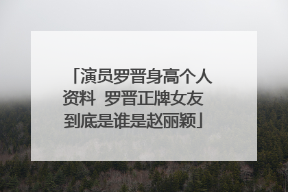 演员罗晋身高个人资料 罗晋正牌女友到底是谁是赵丽颖