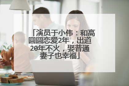 演员于小伟:和高圆圆恋爱2年,出道20年不火,娶普通妻子也幸福