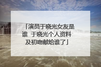 演员于晓光女友是谁 于晓光个人资料及初吻献给谁了