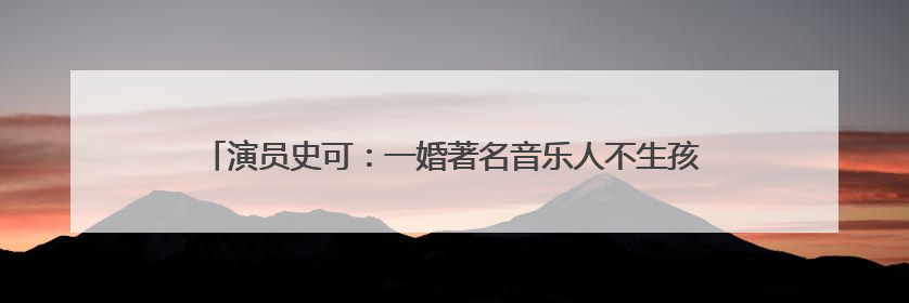 演员史可:一婚著名音乐人不生孩子,二婚外籍老公,8年连生2胎