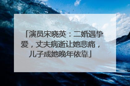 演员宋晓英:二婚遇挚爱,丈夫病逝让她悲痛,儿子成她晚年依靠