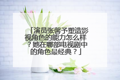演员张馨予塑造影视角色的能力怎么样?她在哪部电视剧中的角色最经典?