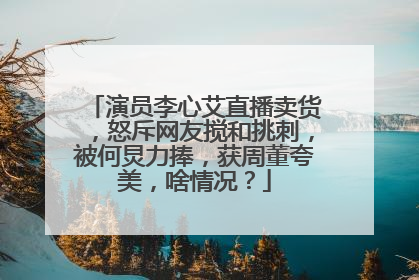 演员李心艾直播卖货,怒斥网友搅和挑刺,被何炅力捧,获周董夸美,啥情况?