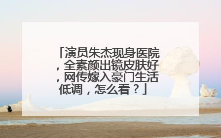 演员朱杰现身医院，全素颜出镜皮肤好，网传嫁入豪门生活低调，怎么看？