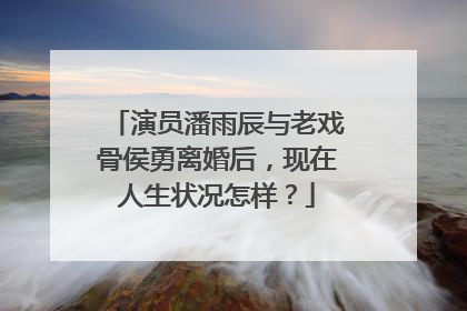 演员潘雨辰与老戏骨侯勇离婚后，现在人生状况怎样？