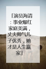 演员海清：事业爆红家庭美满，丈夫帅气儿子优秀，她才是人生赢家