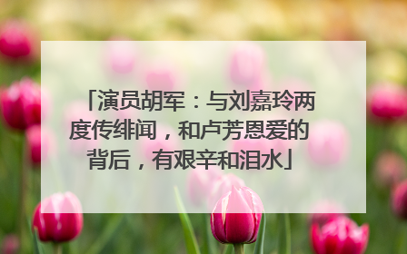 演员胡军：与刘嘉玲两度传绯闻，和卢芳恩爱的背后，有艰辛和泪水