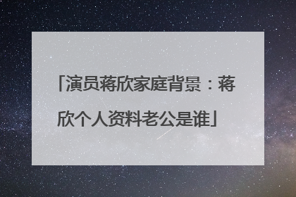 演员蒋欣家庭背景：蒋欣个人资料老公是谁