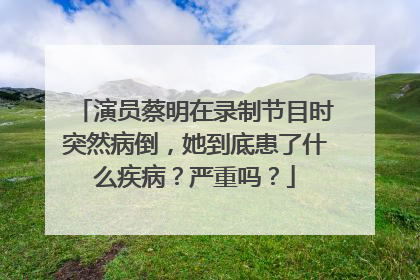 演员蔡明在录制节目时突然病倒，她到底患了什么疾病？严重吗？