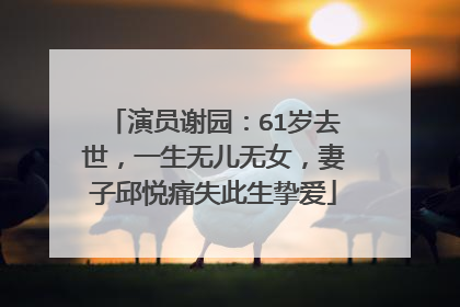 演员谢园：61岁去世，一生无儿无女，妻子邱悦痛失此生挚爱