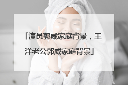 演员郭威家庭背景，王洋老公郭威家庭背景