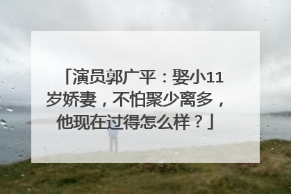 演员郭广平：娶小11岁娇妻，不怕聚少离多，他现在过得怎么样？