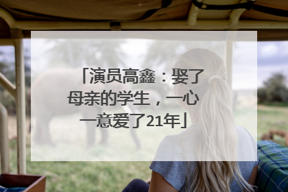 演员高鑫：娶了母亲的学生，一心一意爱了21年