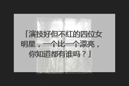 演技好但不红的四位女明星，一个比一个漂亮，你知道都有谁吗？