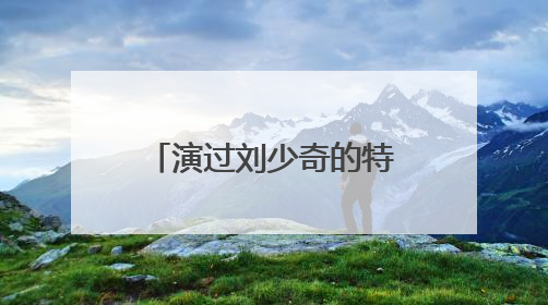 演过刘少奇的特型演员有哪些?谁演得最出色?