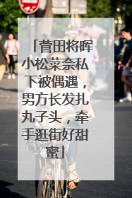 菅田将晖小松菜奈私下被偶遇,男方长发扎丸子头,牵手逛街好甜蜜