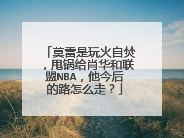 莫雷是玩火自焚,甩锅给肖华和联盟NBA,他今后的路怎么走?