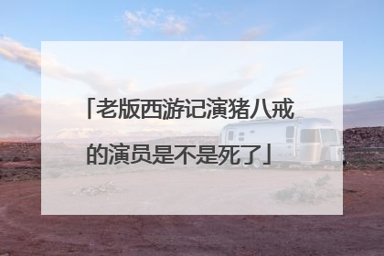 老版西游记演猪八戒的演员是不是死了