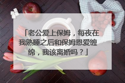 老公爱上保姆,每夜在我熟睡之后和保姆恩爱缠绵,我该离婚吗?