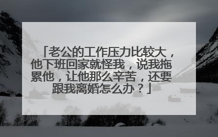 老公的工作压力比较大,他下班回家就怪我,说我拖累他,让他那么辛苦,还要跟我离婚怎么办?