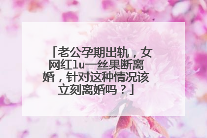 老公孕期出轨,女网红lu一丝果断离婚,针对这种情况该立刻离婚吗?