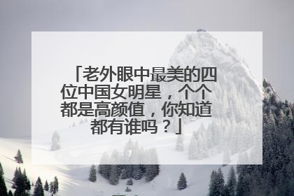 老外眼中最美的四位中国女明星，个个都是高颜值，你知道都有谁吗？