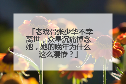 老戏骨张少华不幸离世，众星沉痛悼念她，她的晚年为什么这么凄惨？