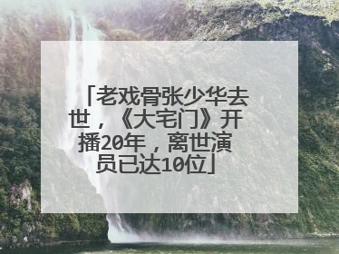 老戏骨张少华去世，《大宅门》开播20年，离世演员已达10位