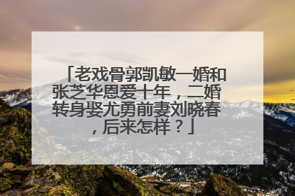 老戏骨郭凯敏一婚和张芝华恩爱十年，二婚转身娶尤勇前妻刘晓春，后来怎样？