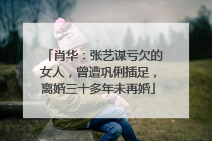 肖华:张艺谋亏欠的女人,曾遭巩俐插足,离婚三十多年未再婚