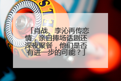 肖战、李沁再传恋情，亲自捧场话剧还深夜聚餐，他们是否有进一步的可能？