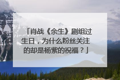 肖战《余生》剧组过生日,为什么粉丝关注的却是杨紫的祝福?