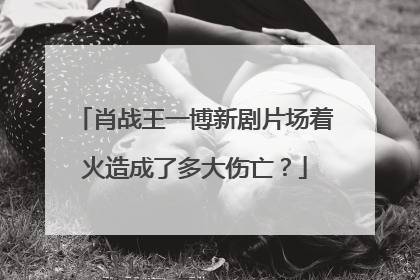 肖战王一博新剧片场着火造成了多大伤亡？