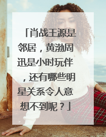 肖战王源是邻居，黄渤周迅是小时玩伴，还有哪些明星关系令人意想不到呢？