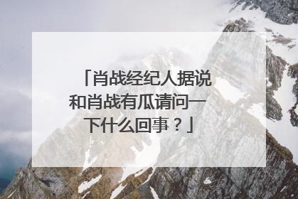 肖战经纪人据说和肖战有瓜请问一下什么回事?
