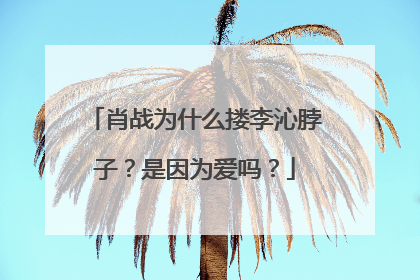 肖战为什么搂李沁脖子？是因为爱吗？