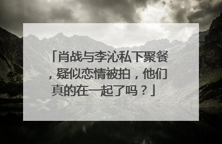 肖战与李沁私下聚餐,疑似恋情被拍,他们真的在一起了吗?
