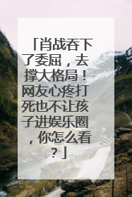 肖战吞下了委屈，去撑大格局！网友心疼打死也不让孩子进娱乐圈，你怎么看？