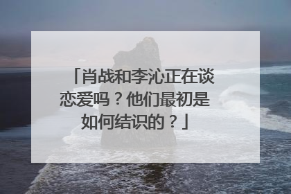 肖战和李沁正在谈恋爱吗?他们最初是如何结识的?