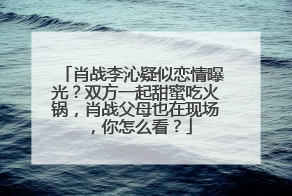 肖战李沁疑似恋情曝光？双方一起甜蜜吃火锅，肖战父母也在现场，你怎么看？