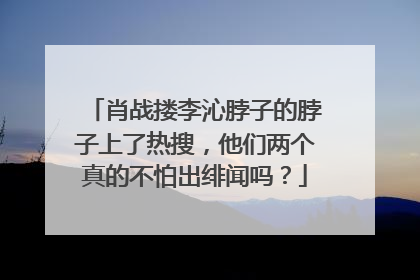 肖战搂李沁脖子的脖子上了热搜，他们两个真的不怕出绯闻吗？